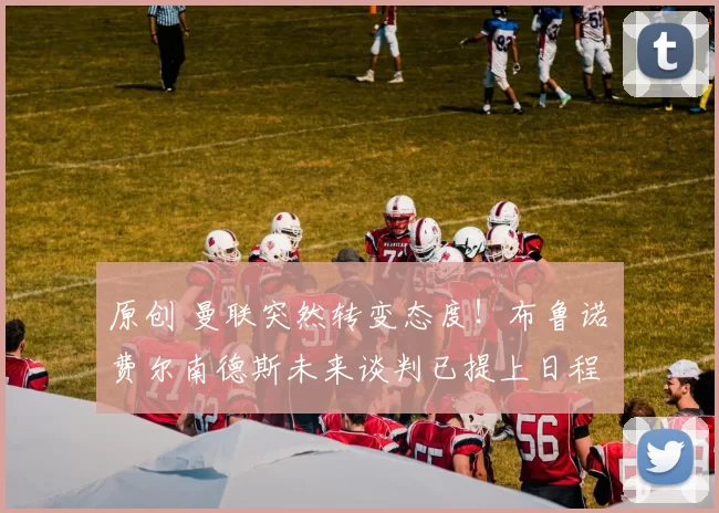 原创 曼联突然转变态度！布鲁诺・费尔南德斯未来谈判已提上日程