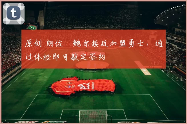 原创 朗佐・鲍尔接近加盟勇士，通过体检即可敲定签约
