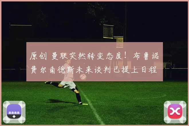 原创 曼联突然转变态度！布鲁诺・费尔南德斯未来谈判已提上日程