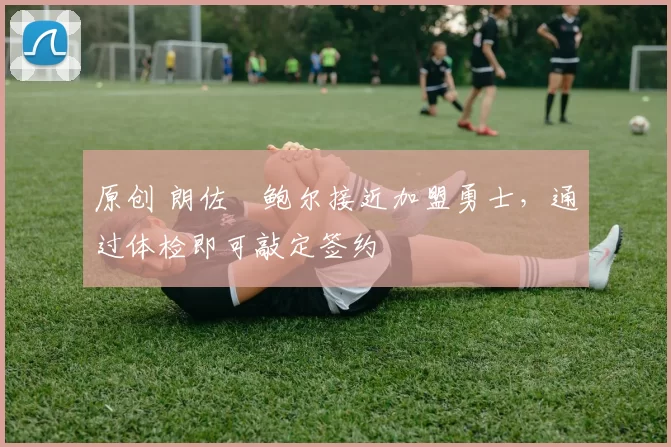 原创 朗佐・鲍尔接近加盟勇士，通过体检即可敲定签约