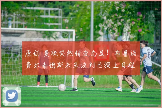 原创 曼联突然转变态度！布鲁诺・费尔南德斯未来谈判已提上日程