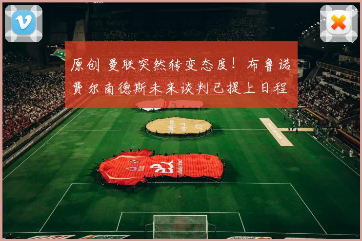 原创 曼联突然转变态度！布鲁诺・费尔南德斯未来谈判已提上日程