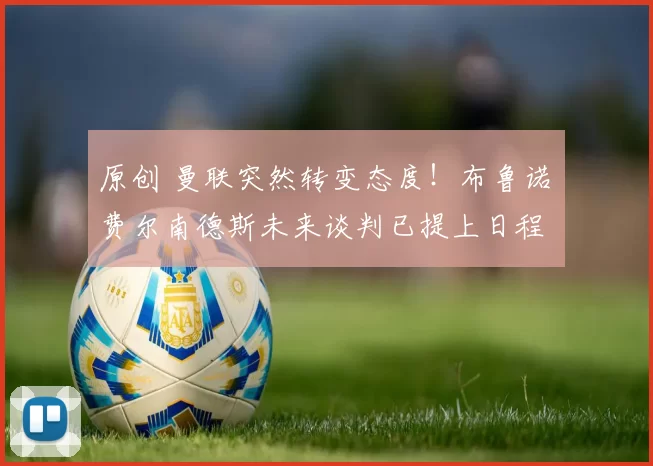 原创 曼联突然转变态度！布鲁诺・费尔南德斯未来谈判已提上日程