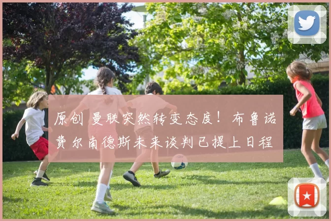 原创 曼联突然转变态度！布鲁诺・费尔南德斯未来谈判已提上日程