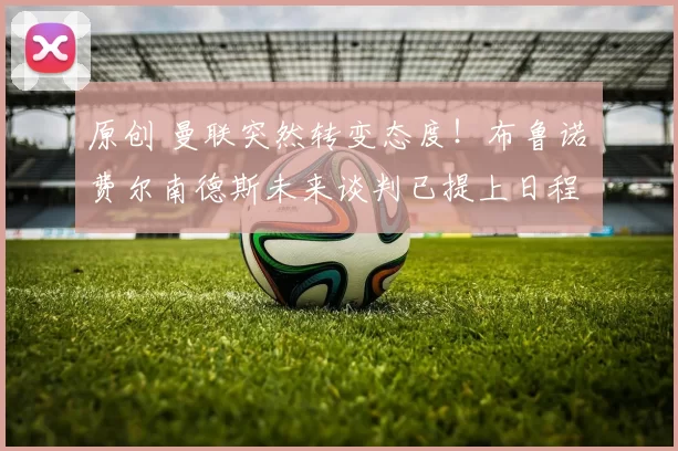 原创 曼联突然转变态度！布鲁诺・费尔南德斯未来谈判已提上日程