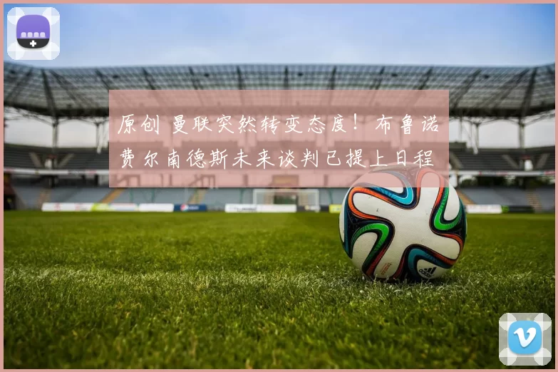 原创 曼联突然转变态度！布鲁诺・费尔南德斯未来谈判已提上日程