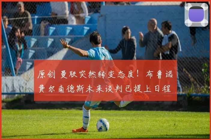 原创 曼联突然转变态度！布鲁诺・费尔南德斯未来谈判已提上日程