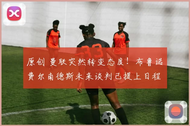 原创 曼联突然转变态度！布鲁诺・费尔南德斯未来谈判已提上日程