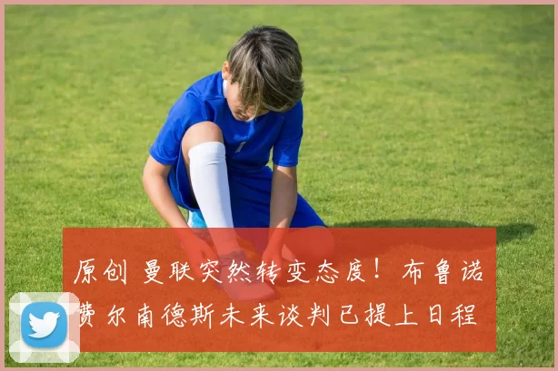 原创 曼联突然转变态度！布鲁诺・费尔南德斯未来谈判已提上日程