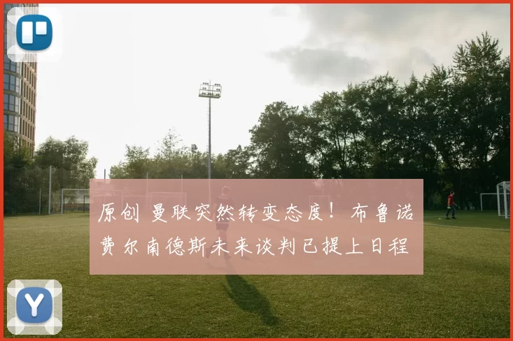 原创 曼联突然转变态度！布鲁诺・费尔南德斯未来谈判已提上日程