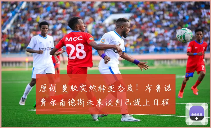 原创 曼联突然转变态度！布鲁诺・费尔南德斯未来谈判已提上日程