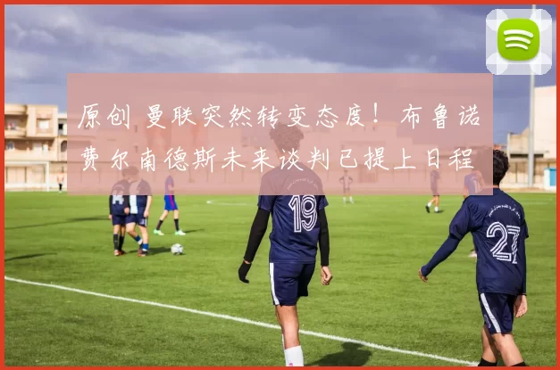 原创 曼联突然转变态度！布鲁诺・费尔南德斯未来谈判已提上日程