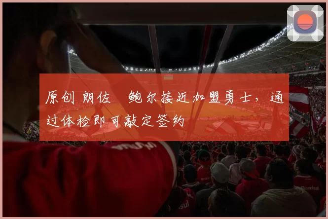 原创 朗佐・鲍尔接近加盟勇士，通过体检即可敲定签约
