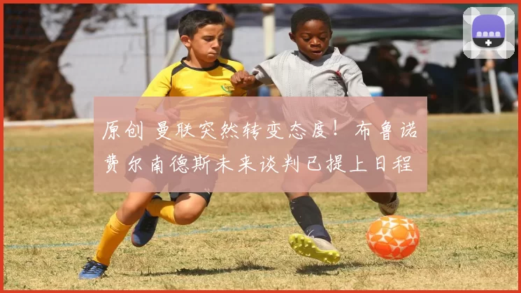 原创 曼联突然转变态度！布鲁诺・费尔南德斯未来谈判已提上日程