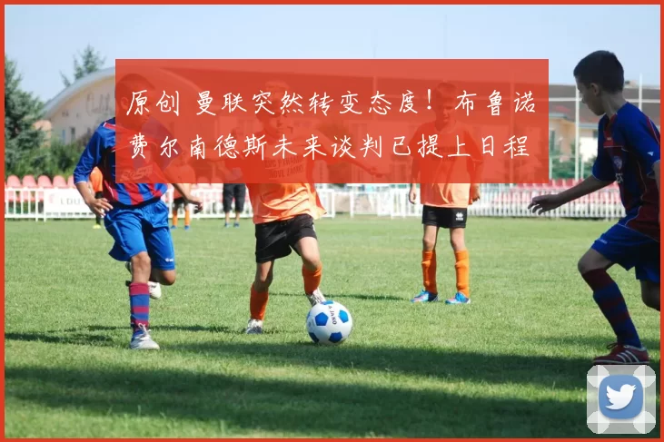 原创 曼联突然转变态度！布鲁诺・费尔南德斯未来谈判已提上日程