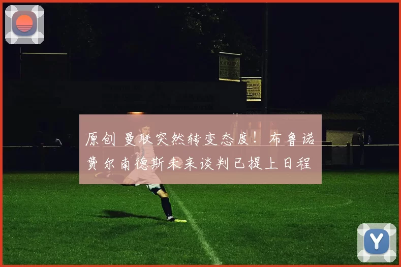 原创 曼联突然转变态度！布鲁诺・费尔南德斯未来谈判已提上日程