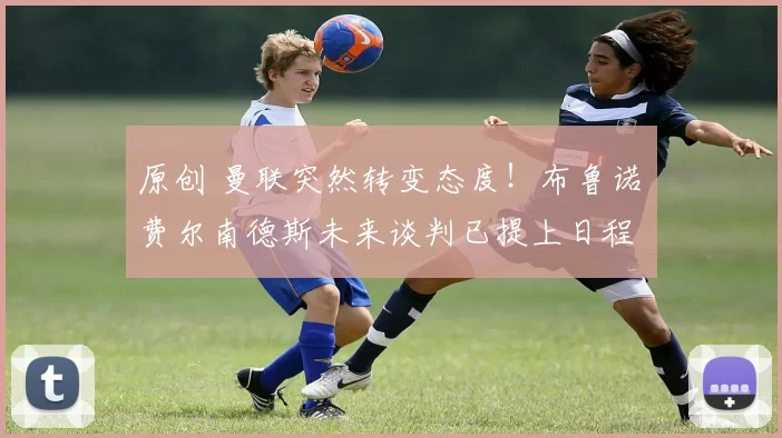 原创 曼联突然转变态度！布鲁诺・费尔南德斯未来谈判已提上日程