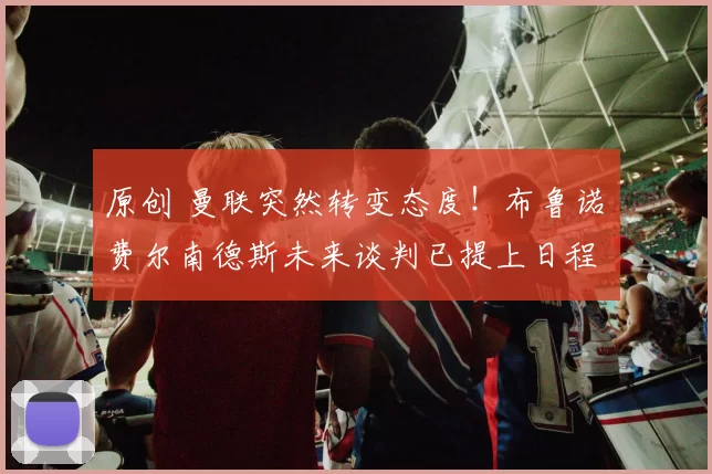 原创 曼联突然转变态度！布鲁诺・费尔南德斯未来谈判已提上日程