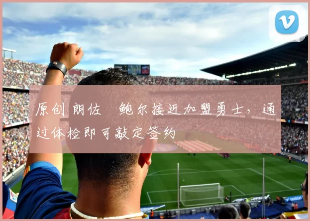 原创 朗佐・鲍尔接近加盟勇士，通过体检即可敲定签约