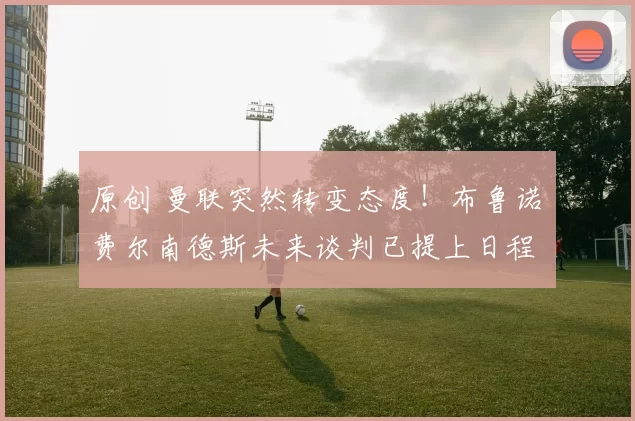 原创 曼联突然转变态度！布鲁诺・费尔南德斯未来谈判已提上日程