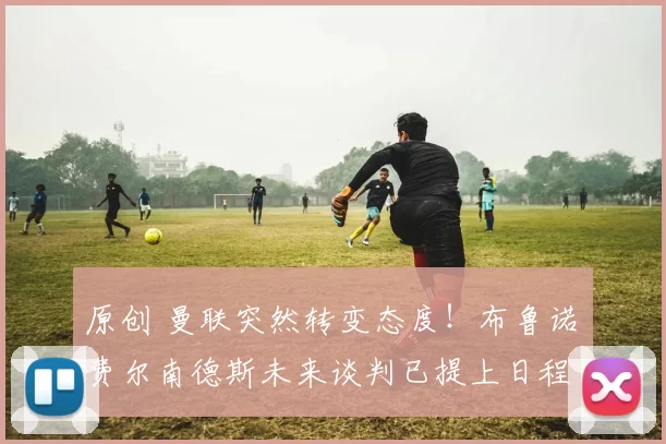 原创 曼联突然转变态度！布鲁诺・费尔南德斯未来谈判已提上日程