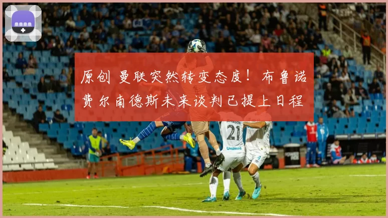 原创 曼联突然转变态度！布鲁诺・费尔南德斯未来谈判已提上日程