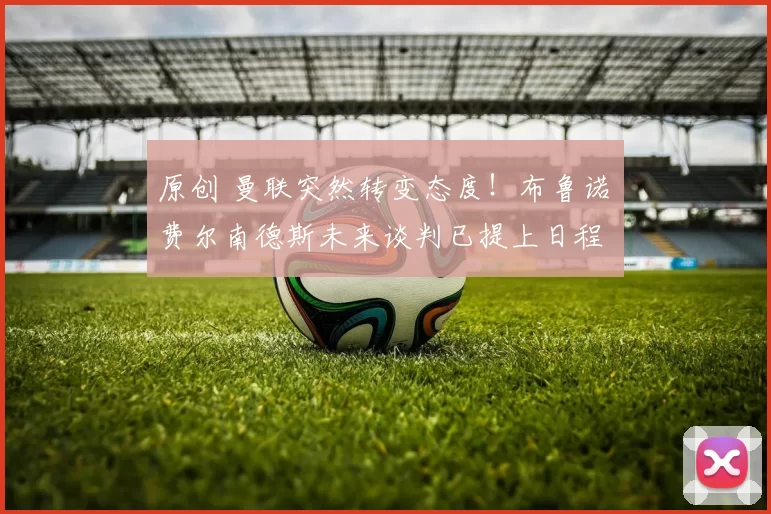 原创 曼联突然转变态度！布鲁诺・费尔南德斯未来谈判已提上日程