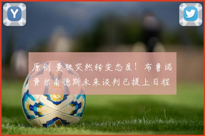 原创 曼联突然转变态度！布鲁诺・费尔南德斯未来谈判已提上日程