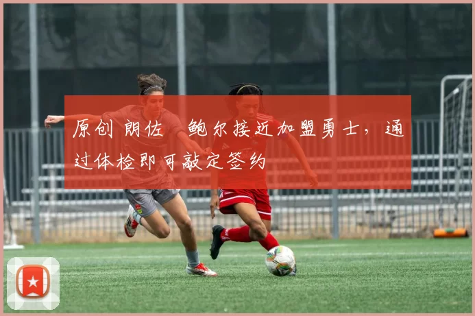 原创 朗佐・鲍尔接近加盟勇士，通过体检即可敲定签约