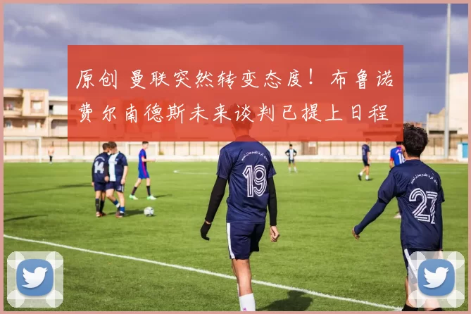 原创 曼联突然转变态度！布鲁诺・费尔南德斯未来谈判已提上日程