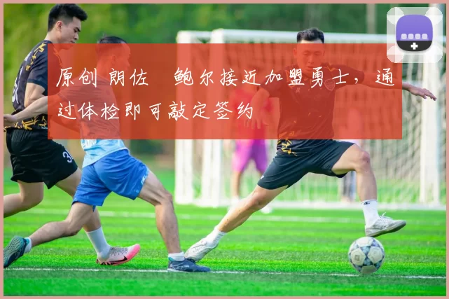 原创 朗佐・鲍尔接近加盟勇士，通过体检即可敲定签约