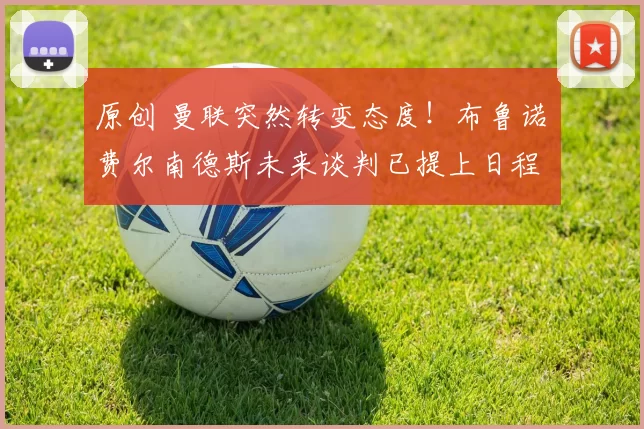 原创 曼联突然转变态度！布鲁诺・费尔南德斯未来谈判已提上日程