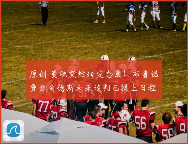 原创 曼联突然转变态度!布鲁诺・费尔南德斯未来谈判已提上日程