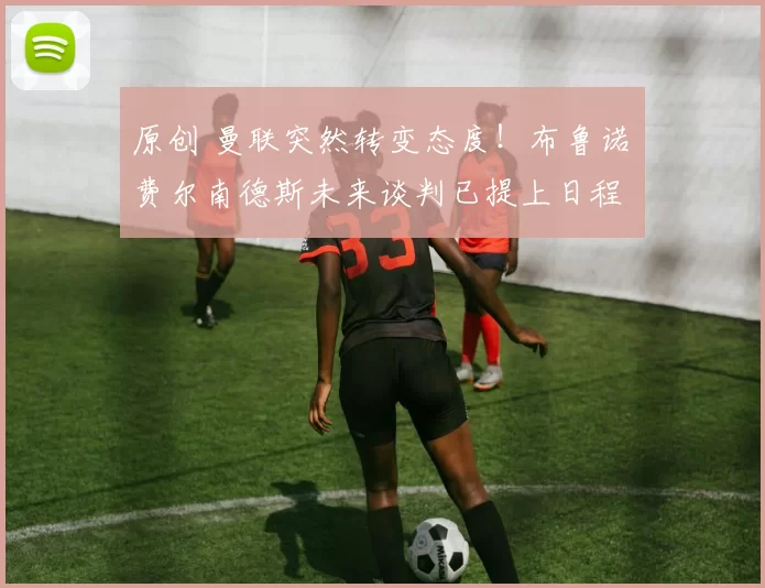 原创 曼联突然转变态度！布鲁诺・费尔南德斯未来谈判已提上日程