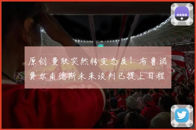 原创 曼联突然转变态度！布鲁诺・费尔南德斯未来谈判已提上日程