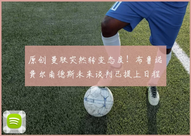 原创 曼联突然转变态度！布鲁诺・费尔南德斯未来谈判已提上日程