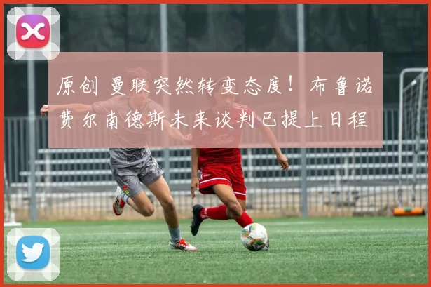 原创 曼联突然转变态度！布鲁诺・费尔南德斯未来谈判已提上日程