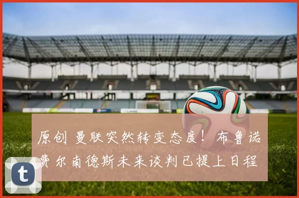 原创 曼联突然转变态度！布鲁诺・费尔南德斯未来谈判已提上日程