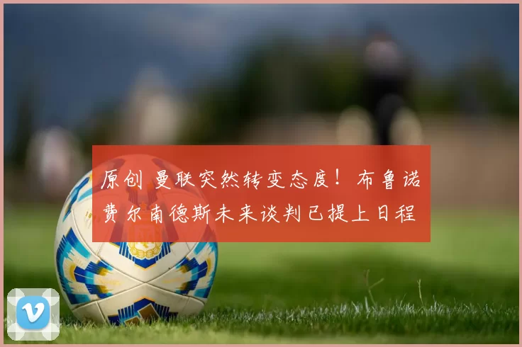 原创 曼联突然转变态度！布鲁诺・费尔南德斯未来谈判已提上日程