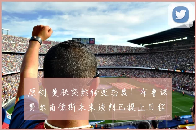 原创 曼联突然转变态度！布鲁诺・费尔南德斯未来谈判已提上日程