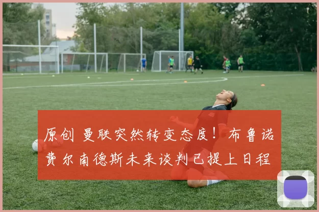 原创 曼联突然转变态度！布鲁诺・费尔南德斯未来谈判已提上日程