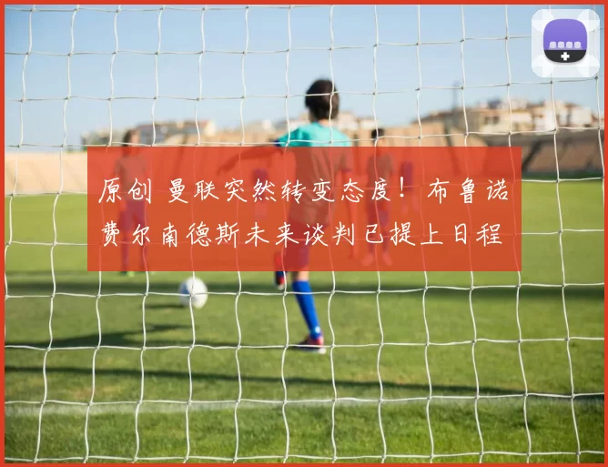 原创 曼联突然转变态度！布鲁诺・费尔南德斯未来谈判已提上日程