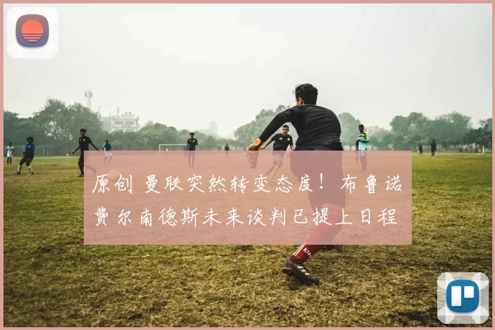 原创 曼联突然转变态度！布鲁诺・费尔南德斯未来谈判已提上日程