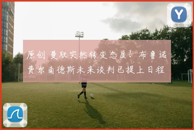 原创 曼联突然转变态度！布鲁诺・费尔南德斯未来谈判已提上日程