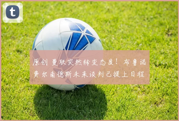 原创 曼联突然转变态度！布鲁诺・费尔南德斯未来谈判已提上日程