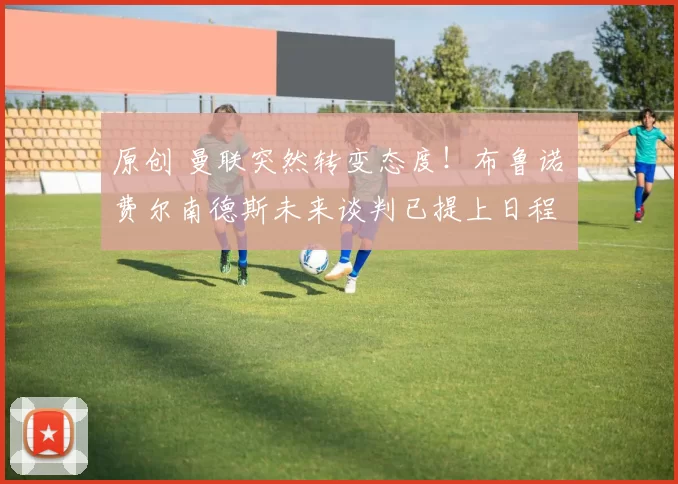 原创 曼联突然转变态度！布鲁诺・费尔南德斯未来谈判已提上日程