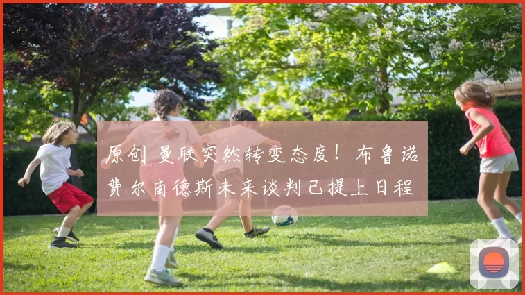 原创 曼联突然转变态度！布鲁诺・费尔南德斯未来谈判已提上日程