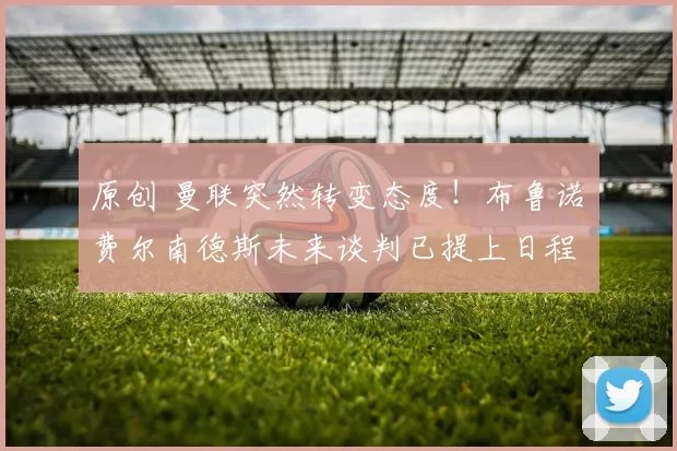 原创 曼联突然转变态度！布鲁诺・费尔南德斯未来谈判已提上日程