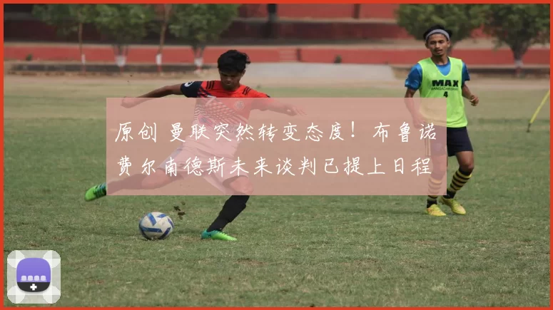 原创 曼联突然转变态度！布鲁诺・费尔南德斯未来谈判已提上日程