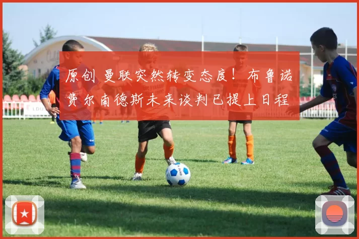 原创 曼联突然转变态度！布鲁诺・费尔南德斯未来谈判已提上日程